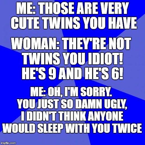 Blank Blue Background Meme | ME: THOSE ARE VERY CUTE TWINS YOU HAVE; WOMAN: THEY'RE NOT TWINS YOU IDIOT! HE'S 9 AND HE'S 6! ME: OH, I'M SORRY. YOU JUST SO DAMN UGLY, I DIDN'T THINK ANYONE WOULD SLEEP WITH YOU TWICE | image tagged in memes,blank blue background | made w/ Imgflip meme maker