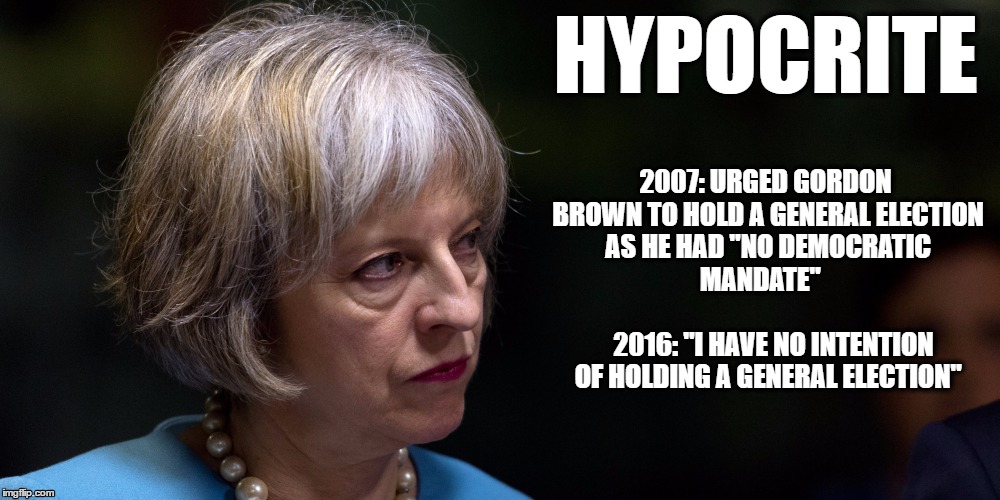 Theresa May - Hypocrite | HYPOCRITE; 2007: URGED GORDON BROWN TO HOLD A GENERAL ELECTION AS HE HAD "NO DEMOCRATIC     MANDATE"                                    2016: "I HAVE NO INTENTION OF HOLDING A GENERAL ELECTION" | image tagged in theresa may,no democratic mandate,theresa may hypocrite | made w/ Imgflip meme maker