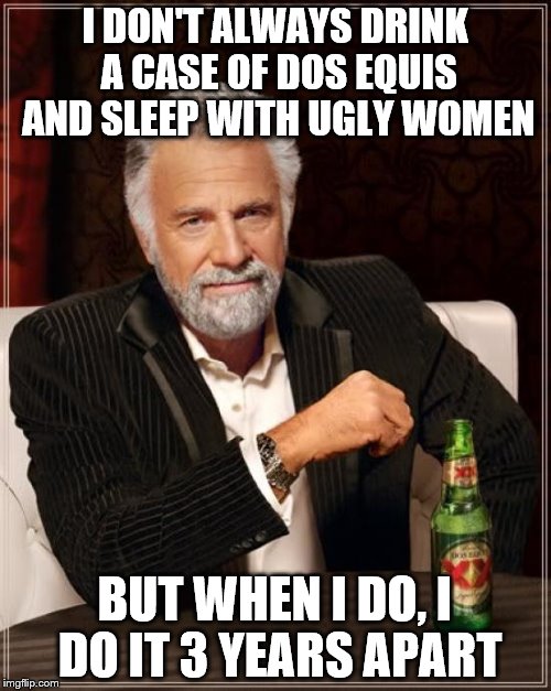 The Most Interesting Man In The World Meme | I DON'T ALWAYS DRINK A CASE OF DOS EQUIS AND SLEEP WITH UGLY WOMEN BUT WHEN I DO, I DO IT 3 YEARS APART | image tagged in memes,the most interesting man in the world | made w/ Imgflip meme maker