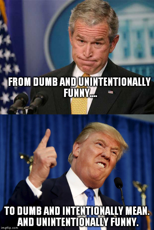 Seriously, Republicans... Ya GOTTA Do Better. | FROM DUMB AND UNINTENTIONALLY FUNNY.... TO DUMB AND INTENTIONALLY MEAN. AND UNINTENTIONALLY FUNNY. | image tagged in memes,trump,bush,republicans | made w/ Imgflip meme maker