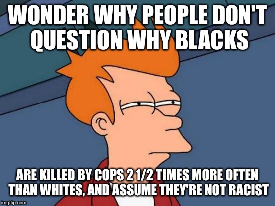 Futurama Fry Meme | WONDER WHY PEOPLE DON'T QUESTION WHY BLACKS ARE KILLED BY COPS 2 1/2 TIMES MORE OFTEN THAN WHITES, AND ASSUME THEY'RE NOT RACIST | image tagged in memes,futurama fry | made w/ Imgflip meme maker