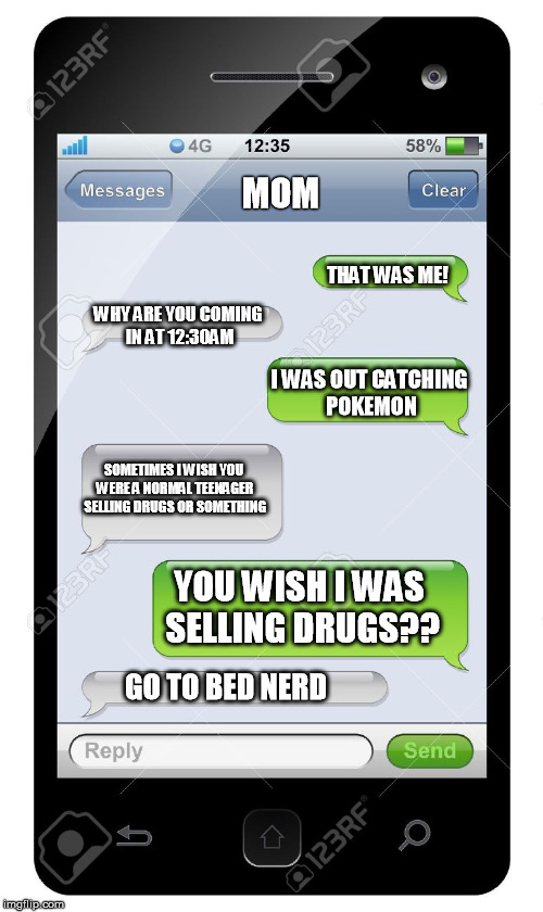 Go to bed Nerd | MOM; THAT WAS ME! WHY ARE YOU COMING IN AT 12:30AM; I WAS OUT CATCHING POKEMON; SOMETIMES I WISH YOU WERE A NORMAL TEENAGER SELLING DRUGS OR SOMETHING; YOU WISH I WAS SELLING DRUGS?? GO TO BED NERD | image tagged in blank text conversation,pokemon go,mom,burn,funny,actual conversation | made w/ Imgflip meme maker