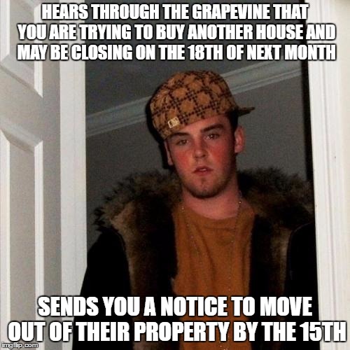 Scumbag Steve Meme | HEARS THROUGH THE GRAPEVINE THAT YOU ARE TRYING TO BUY ANOTHER HOUSE AND MAY BE CLOSING ON THE 18TH OF NEXT MONTH; SENDS YOU A NOTICE TO MOVE OUT OF THEIR PROPERTY BY THE 15TH | image tagged in memes,scumbag steve,AdviceAnimals | made w/ Imgflip meme maker