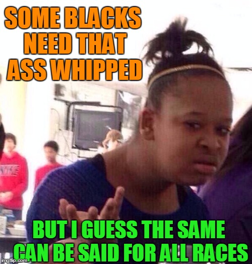 Black Girl Wat Meme | SOME BLACKS NEED THAT ASS WHIPPED BUT I GUESS THE SAME CAN BE SAID FOR ALL RACES | image tagged in memes,black girl wat | made w/ Imgflip meme maker