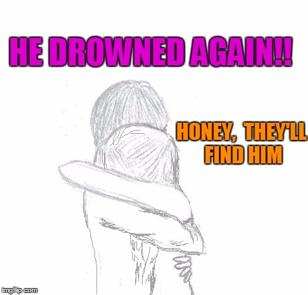 HE DROWNED AGAIN!! HONEY,  THEY'LL FIND HIM | image tagged in hold | made w/ Imgflip meme maker