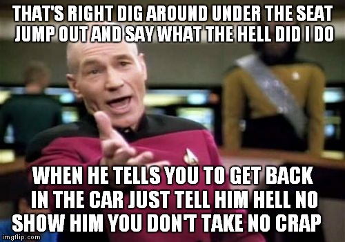 Picard Wtf Meme | THAT'S RIGHT DIG AROUND UNDER THE SEAT JUMP OUT AND SAY WHAT THE HELL DID I DO WHEN HE TELLS YOU TO GET BACK IN THE CAR JUST TELL HIM HELL N | image tagged in memes,picard wtf | made w/ Imgflip meme maker