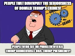 What Grinds My Gears | PEOPLE THAT DOWNPLAY THE SERIOUSNESS OF DONALD TRUMP'S CRIMES! PEOPLE WHO SEE NO PROBLEM WITH A TRUMP BORDER WALL OR A TRUMP PRESIDENCY! | image tagged in what grinds my gears | made w/ Imgflip meme maker