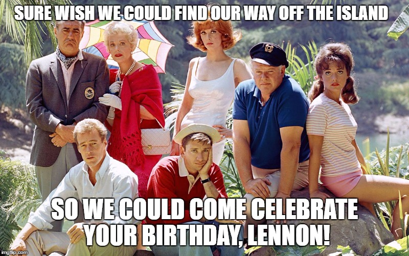 gilligan's island | SURE WISH WE COULD FIND OUR WAY OFF THE ISLAND; SO WE COULD COME CELEBRATE YOUR BIRTHDAY, LENNON! | image tagged in gilligan's island | made w/ Imgflip meme maker