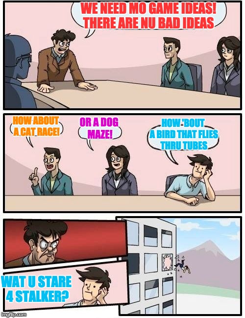Boardroom Meeting Suggestion | WE NEED MO GAME IDEAS! THERE ARE NU BAD IDEAS; HOW ABOUT A CAT RACE! OR A DOG MAZE! HOW 'BOUT A BIRD THAT FLIES THRU TUBES; WAT U STARE 4 STALKER? | image tagged in memes,boardroom meeting suggestion | made w/ Imgflip meme maker