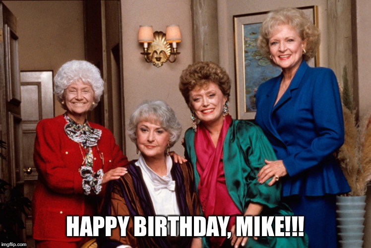 Golden Girls | HAPPY BIRTHDAY, MIKE!!! | image tagged in golden girls | made w/ Imgflip meme maker