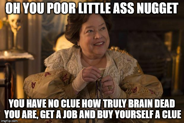 Kathy Bates American Horror Story | OH YOU POOR LITTLE ASS NUGGET; YOU HAVE NO CLUE HOW TRULY BRAIN DEAD YOU ARE, GET A JOB AND BUY YOURSELF A CLUE | image tagged in kathy bates american horror story | made w/ Imgflip meme maker