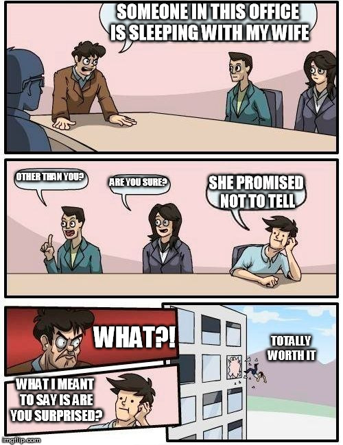 Boardroom Meeting Suggestion Meme | SOMEONE IN THIS OFFICE IS SLEEPING WITH MY WIFE; OTHER THAN YOU? ARE YOU SURE? SHE PROMISED NOT TO TELL; WHAT?! TOTALLY WORTH IT; WHAT I MEANT TO SAY IS ARE YOU SURPRISED? | image tagged in memes,boardroom meeting suggestion | made w/ Imgflip meme maker