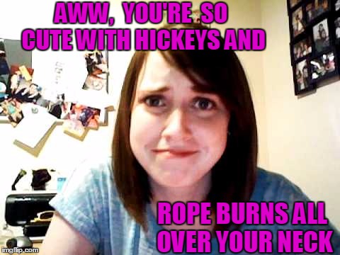 and handcuff marks around your wrists | AWW,  YOU'RE  SO CUTE WITH HICKEYS AND; ROPE BURNS ALL OVER YOUR NECK | image tagged in overly attached girlfriend 2 | made w/ Imgflip meme maker