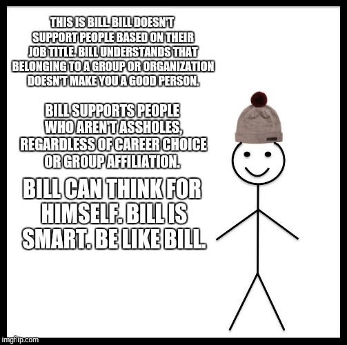 Be Like Bill | THIS IS BILL. BILL DOESN'T SUPPORT PEOPLE BASED ON THEIR JOB TITLE. BILL UNDERSTANDS THAT BELONGING TO A GROUP OR ORGANIZATION DOESN'T MAKE YOU A GOOD PERSON. BILL SUPPORTS PEOPLE WHO AREN'T ASSHOLES, REGARDLESS OF CAREER CHOICE OR GROUP AFFILIATION. BILL CAN THINK FOR HIMSELF. BILL IS SMART. BE LIKE BILL. | image tagged in memes,be like bill | made w/ Imgflip meme maker
