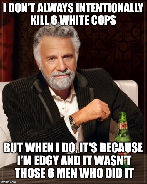 The Most Interesting Man In The World | I DON'T ALWAYS INTENTIONALLY KILL 6 WHITE COPS; BUT WHEN I DO, IT'S BECAUSE I'M EDGY AND IT WASN'T THOSE 6 MEN WHO DID IT | image tagged in memes,the most interesting man in the world | made w/ Imgflip meme maker
