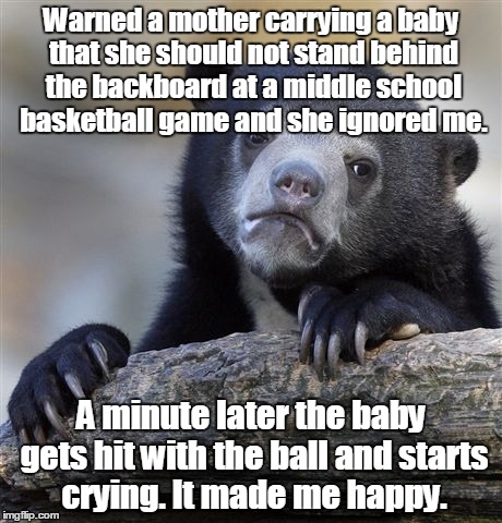Confession Bear Meme | Warned a mother carrying a baby that she should not stand behind the backboard at a middle school basketball game and she ignored me. A minute later the baby gets hit with the ball and starts crying. It made me happy. | image tagged in memes,confession bear | made w/ Imgflip meme maker
