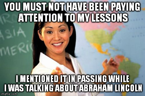 YOU MUST NOT HAVE BEEN PAYING ATTENTION TO MY LESSONS I MENTIONED IT IN PASSING WHILE I WAS TALKING ABOUT ABRAHAM LINCOLN | image tagged in unhelpful highschool teacher | made w/ Imgflip meme maker