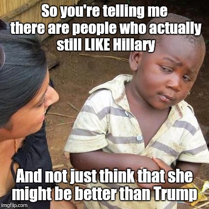 Third World Skeptical Kid Meme | So you're telling me there are people who actually still LIKE Hillary; And not just think that she might be better than Trump | image tagged in memes,third world skeptical kid | made w/ Imgflip meme maker