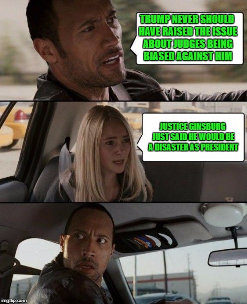 The Rock Driving | TRUMP NEVER SHOULD HAVE RAISED THE ISSUE ABOUT JUDGES BEING BIASED AGAINST HIM; JUSTICE GINSBURG JUST SAID HE WOULD BE A DISASTER AS PRESIDENT | image tagged in memes,the rock driving | made w/ Imgflip meme maker