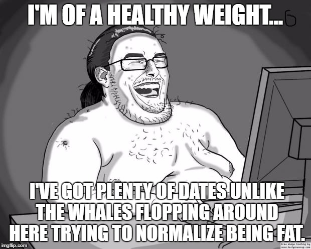 9gagging Neckbeard | I'M OF A HEALTHY WEIGHT... I'VE GOT PLENTY OF DATES UNLIKE THE WHALES FLOPPING AROUND HERE TRYING TO NORMALIZE BEING FAT. | image tagged in 9gagging neckbeard | made w/ Imgflip meme maker