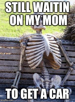 Waiting Skeleton Meme | STILL WAITIN ON MY MOM; TO GET A CAR | image tagged in memes,waiting skeleton | made w/ Imgflip meme maker