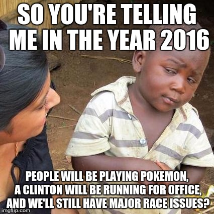 Year 2016 | SO YOU'RE TELLING ME IN THE YEAR 2016; PEOPLE WILL BE PLAYING POKEMON, A CLINTON WILL BE RUNNING FOR OFFICE, AND WE'LL STILL HAVE MAJOR RACE ISSUES? | image tagged in memes,third world skeptical kid | made w/ Imgflip meme maker