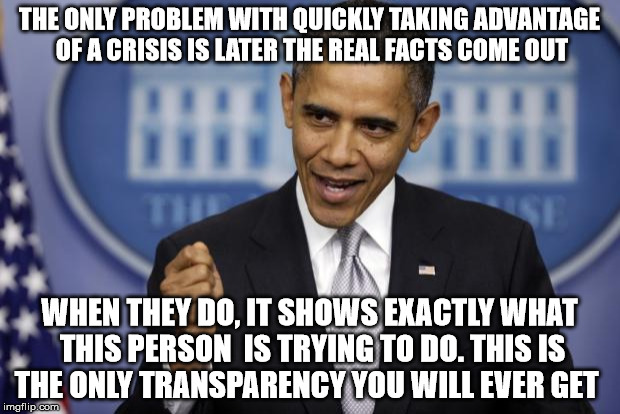 Barack Obama | THE ONLY PROBLEM WITH QUICKLY TAKING ADVANTAGE OF A CRISIS IS LATER THE REAL FACTS COME OUT; WHEN THEY DO, IT SHOWS EXACTLY WHAT THIS PERSON  IS TRYING TO DO. THIS IS THE ONLY TRANSPARENCY YOU WILL EVER GET | image tagged in barack obama | made w/ Imgflip meme maker