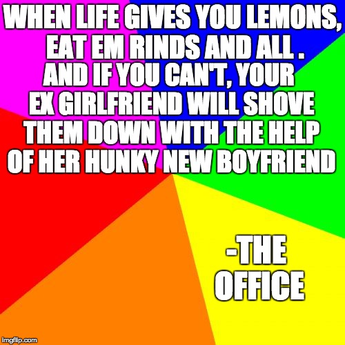 Blank Colored Background | WHEN LIFE GIVES YOU LEMONS, EAT EM RINDS AND ALL . AND IF YOU CAN'T, YOUR EX GIRLFRIEND WILL SHOVE THEM DOWN WITH THE HELP OF HER HUNKY NEW BOYFRIEND; -THE OFFICE | image tagged in memes,blank colored background | made w/ Imgflip meme maker