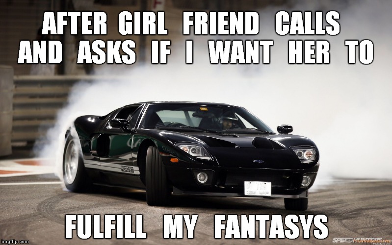 burning rubber | AFTER  GIRL   FRIEND   CALLS   AND   ASKS   IF   I   WANT   HER   TO; FULFILL   MY   FANTASYS | image tagged in excited,funny memes,fast cars,good girlfriend,meme,fantasy | made w/ Imgflip meme maker