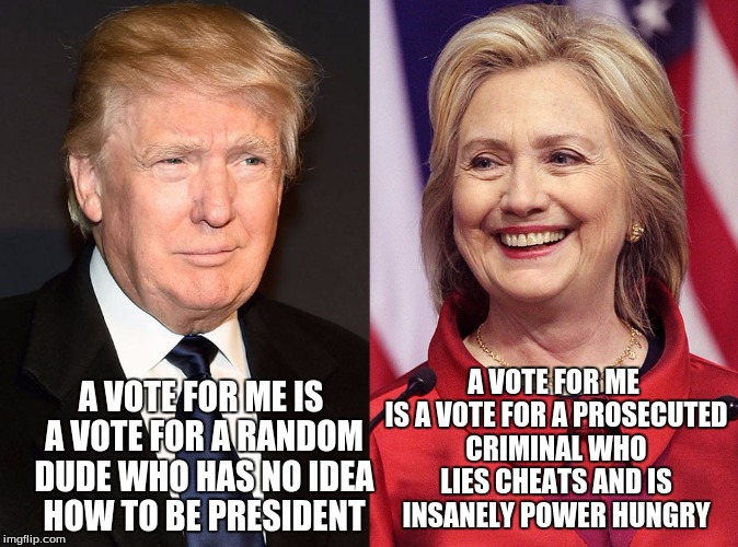 voting these days | A VOTE FOR ME IS A VOTE FOR A PROSECUTED CRIMINAL WHO LIES CHEATS AND IS INSANELY POWER HUNGRY; A VOTE FOR ME IS A VOTE FOR A RANDOM DUDE WHO HAS NO IDEA HOW TO BE PRESIDENT | image tagged in trump-hillary,vote,hillary clinton,donald trump,funny | made w/ Imgflip meme maker