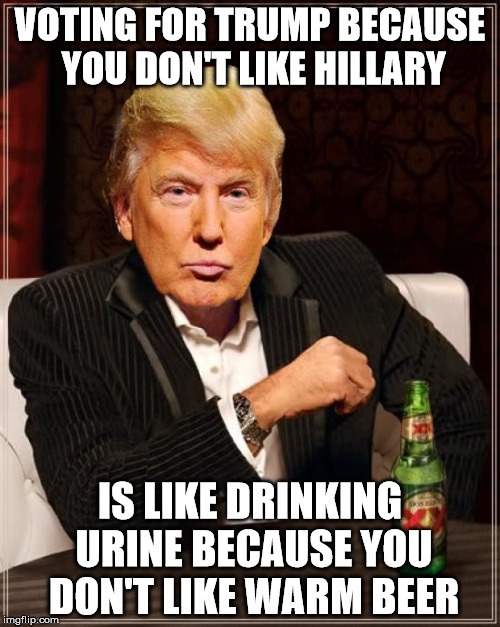 Trump Most Interesting Man In The World | VOTING FOR TRUMP BECAUSE YOU DON'T LIKE HILLARY; IS LIKE DRINKING URINE BECAUSE YOU DON'T LIKE WARM BEER | image tagged in trump most interesting man in the world | made w/ Imgflip meme maker