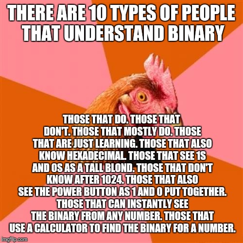 Anti Joke Chicken Meme | THERE ARE 10 TYPES OF PEOPLE THAT UNDERSTAND BINARY; THOSE THAT DO. THOSE THAT DON'T. THOSE THAT MOSTLY DO. THOSE THAT ARE JUST LEARNING. THOSE THAT ALSO KNOW HEXADECIMAL. THOSE THAT SEE 1S AND 0S AS A TALL BLOND. THOSE THAT DON'T KNOW AFTER 1024. THOSE THAT ALSO SEE THE POWER BUTTON AS 1 AND 0 PUT TOGETHER. THOSE THAT CAN INSTANTLY SEE THE BINARY FROM ANY NUMBER. THOSE THAT USE A CALCULATOR TO FIND THE BINARY FOR A NUMBER. | image tagged in memes,anti joke chicken | made w/ Imgflip meme maker