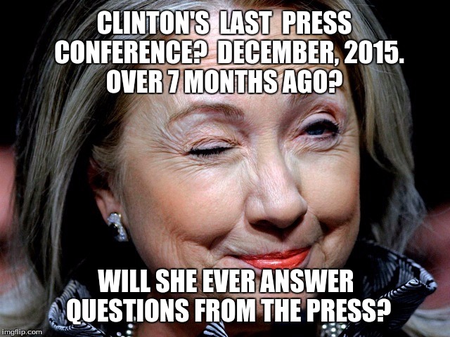 Hillary Clinton & the Press | OVER 7 MONTHS AGO? CLINTON'S  LAST  PRESS  CONFERENCE?  DECEMBER, 2015. WILL SHE EVER ANSWER QUESTIONS FROM THE PRESS? | image tagged in hillary clinton,hillary clinton's press conference | made w/ Imgflip meme maker