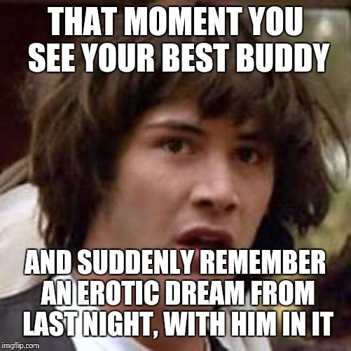 Conspiracy Keanu | THAT MOMENT YOU SEE YOUR BEST BUDDY; AND SUDDENLY REMEMBER AN EROTIC DREAM FROM LAST NIGHT, WITH HIM IN IT | image tagged in memes,conspiracy keanu | made w/ Imgflip meme maker