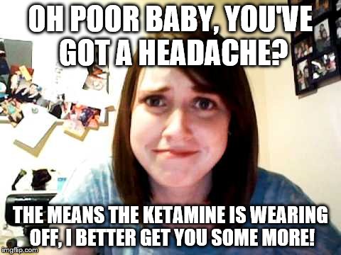 Overly Attached Girlfriend touched |  OH POOR BABY, YOU'VE GOT A HEADACHE? THE MEANS THE KETAMINE IS WEARING OFF, I BETTER GET YOU SOME MORE! | image tagged in overly attached girlfriend touched | made w/ Imgflip meme maker