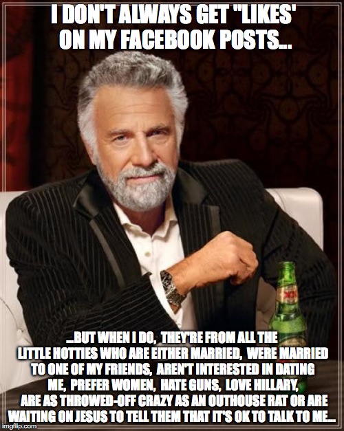 The Most Interesting Man In The World | I DON'T ALWAYS GET "LIKES' ON MY FACEBOOK POSTS... ...BUT WHEN I DO,  THEY'RE FROM ALL THE LITTLE HOTTIES WHO ARE EITHER MARRIED,  WERE MARRIED TO ONE OF MY FRIENDS,  AREN'T INTERESTED IN DATING ME,  PREFER WOMEN,  HATE GUNS,  LOVE HILLARY,  ARE AS THROWED-OFF CRAZY AS AN OUTHOUSE RAT OR ARE WAITING ON JESUS TO TELL THEM THAT IT'S OK TO TALK TO ME... | image tagged in memes,the most interesting man in the world | made w/ Imgflip meme maker