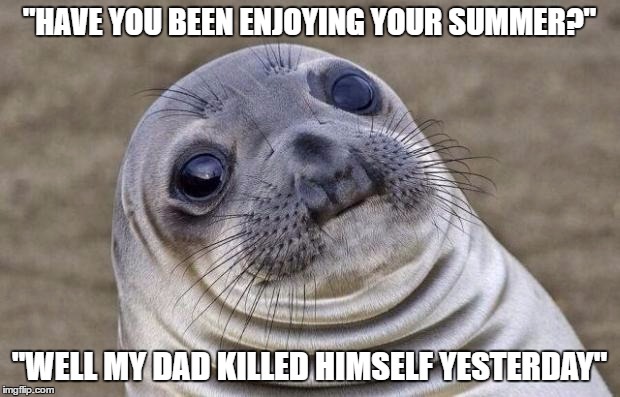 Awkward Moment Sealion Meme | "HAVE YOU BEEN ENJOYING YOUR SUMMER?"; "WELL MY DAD KILLED HIMSELF YESTERDAY" | image tagged in memes,awkward moment sealion,AdviceAnimals | made w/ Imgflip meme maker