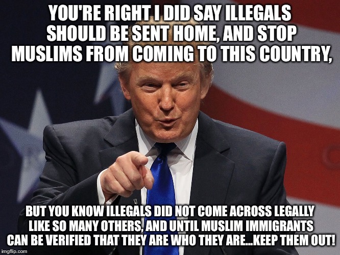 Trump immigration policy | YOU'RE RIGHT I DID SAY ILLEGALS SHOULD BE SENT HOME, AND STOP MUSLIMS FROM COMING TO THIS COUNTRY, BUT YOU KNOW ILLEGALS DID NOT COME ACROSS LEGALLY LIKE SO MANY OTHERS, AND UNTIL MUSLIM IMMIGRANTS CAN BE VERIFIED THAT THEY ARE WHO THEY ARE...KEEP THEM OUT! | image tagged in trump immigration policy | made w/ Imgflip meme maker