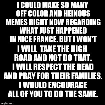 Blank | I COULD MAKE SO MANY OFF COLOR AND HEINOUS MEMES RIGHT NOW REGARDING WHAT JUST HAPPENED IN NICE FRANCE. BUT I WON'T; I WILL  TAKE THE HIGH ROAD AND NOT DO THAT. I WILL RESPECT THE DEAD AND PRAY FOR THEIR FAMILIES. I WOULD ENCOURAGE ALL OF YOU TO DO THE SAME. | image tagged in blank | made w/ Imgflip meme maker