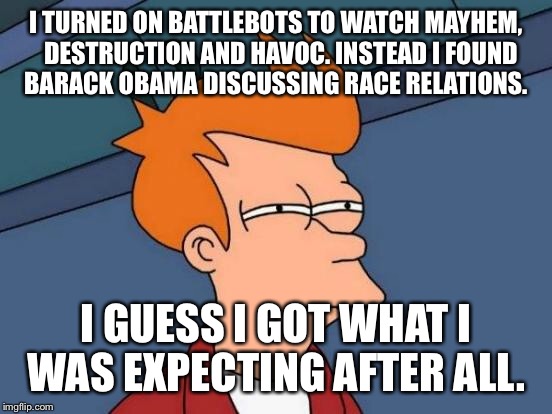 I can't believe ABC/Disney pulled battlebots to air Obama's divisive diatribe on race in the U.S. Boo give me robot mutilation | I TURNED ON BATTLEBOTS TO WATCH MAYHEM,  DESTRUCTION AND HAVOC. INSTEAD I FOUND BARACK OBAMA DISCUSSING RACE RELATIONS. I GUESS I GOT WHAT I WAS EXPECTING AFTER ALL. | image tagged in memes,futurama fry,robots,racism,obama | made w/ Imgflip meme maker