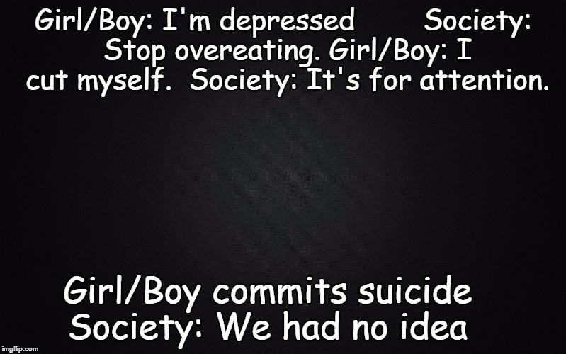 Solid Black Background | Girl/Boy: I'm depressed        Society: Stop overeating.
Girl/Boy: I cut myself.
 Society: It's for attention. Girl/Boy commits suicide
       Society: We had no idea | image tagged in solid black background | made w/ Imgflip meme maker