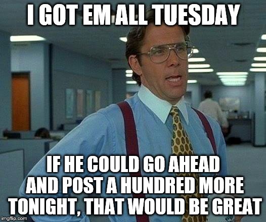 That Would Be Great Meme | I GOT EM ALL TUESDAY IF HE COULD GO AHEAD AND POST A HUNDRED MORE TONIGHT, THAT WOULD BE GREAT | image tagged in memes,that would be great | made w/ Imgflip meme maker