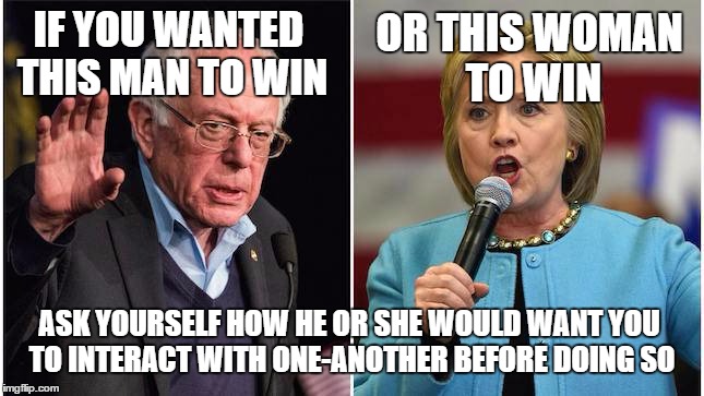 Bernie Hillary | OR THIS WOMAN TO WIN; IF YOU WANTED THIS MAN TO WIN; ASK YOURSELF HOW HE OR SHE WOULD WANT YOU TO INTERACT WITH ONE-ANOTHER BEFORE DOING SO | image tagged in bernie hillary | made w/ Imgflip meme maker