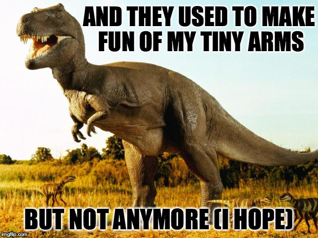 T-Rex | AND THEY USED TO MAKE FUN OF MY TINY ARMS; BUT NOT ANYMORE (I HOPE) | image tagged in t-rex | made w/ Imgflip meme maker