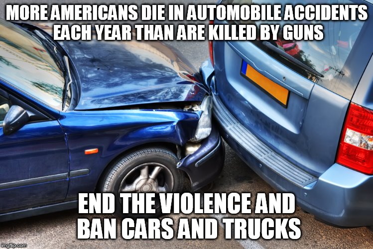 MORE AMERICANS DIE IN AUTOMOBILE ACCIDENTS EACH YEAR THAN ARE KILLED BY GUNS END THE VIOLENCE AND BAN CARS AND TRUCKS | image tagged in car crash | made w/ Imgflip meme maker