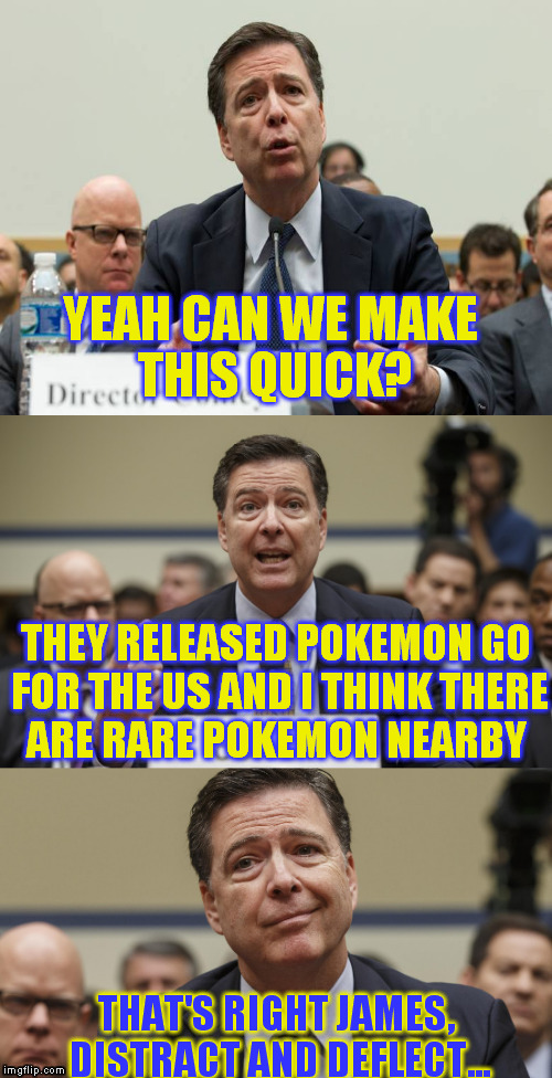 Pokemon Go! (Otherwise known as "hey! look over here now!" to the corrupt government) It's super effective!  | YEAH CAN WE MAKE THIS QUICK? THEY RELEASED POKEMON GO FOR THE US AND I THINK THERE ARE RARE POKEMON NEARBY; THAT'S RIGHT JAMES, DISTRACT AND DEFLECT... | image tagged in james comey bad pun,memes,hillary clinton for jail 2016,fbi lacks conviction,pokemon go,it's super effective | made w/ Imgflip meme maker