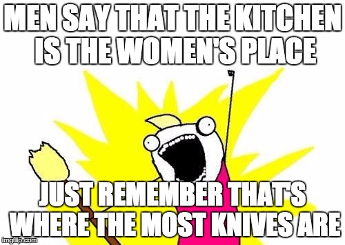 X All The Y | MEN SAY THAT THE KITCHEN IS THE WOMEN'S PLACE; JUST REMEMBER THAT'S WHERE THE MOST KNIVES ARE | image tagged in memes,x all the y | made w/ Imgflip meme maker
