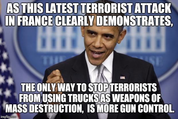 Barack Obama | AS THIS LATEST TERRORIST ATTACK IN FRANCE CLEARLY DEMONSTRATES, THE ONLY WAY TO STOP TERRORISTS FROM USING TRUCKS AS WEAPONS OF MASS DESTRUCTION,  IS MORE GUN CONTROL. | image tagged in barack obama | made w/ Imgflip meme maker