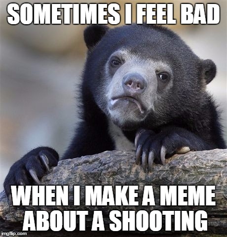 anyone else feel bad when they hear about a shooting and say "better make a meme about it" | SOMETIMES I FEEL BAD; WHEN I MAKE A MEME ABOUT A SHOOTING | image tagged in memes,confession bear | made w/ Imgflip meme maker