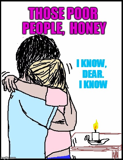 THOSE POOR PEOPLE,  HONEY I KNOW,  DEAR.  I KNOW | image tagged in hold me | made w/ Imgflip meme maker